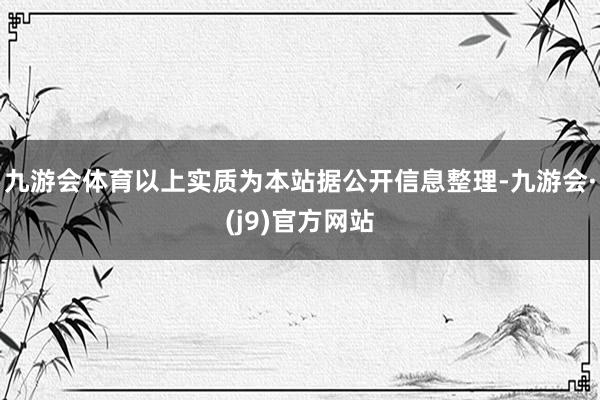 九游会体育以上实质为本站据公开信息整理-九游会·(j9)官方网站