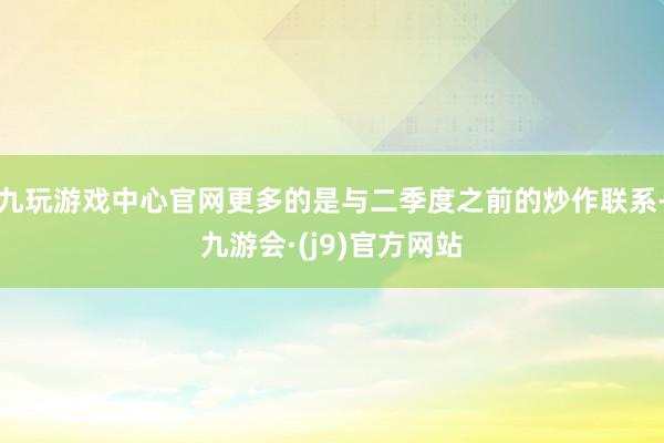 九玩游戏中心官网更多的是与二季度之前的炒作联系-九游会·(j9)官方网站