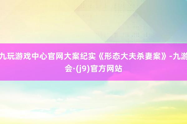 九玩游戏中心官网大案纪实《形态大夫杀妻案》-九游会·(j9)官方网站