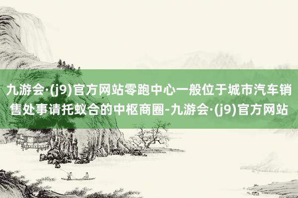 九游会·(j9)官方网站零跑中心一般位于城市汽车销售处事请托蚁合的中枢商圈-九游会·(j9)官方网站