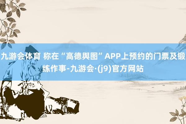 九游会体育 称在“高德舆图”APP上预约的门票及锻练作事-九游会·(j9)官方网站