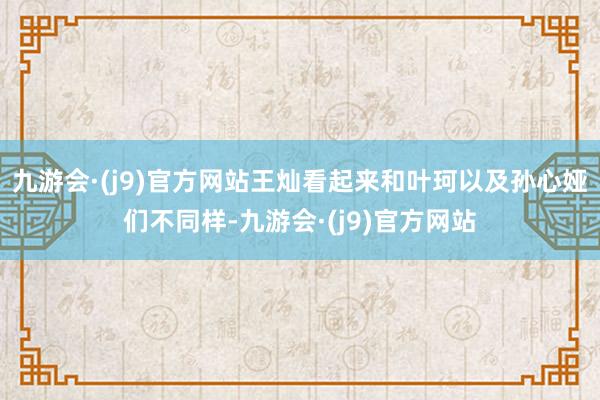 九游会·(j9)官方网站王灿看起来和叶珂以及孙心娅们不同样-九游会·(j9)官方网站