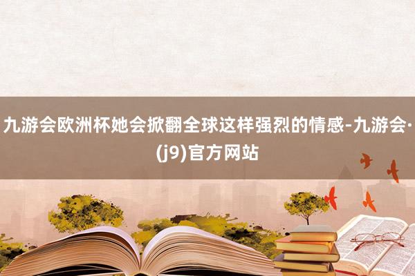 九游会欧洲杯她会掀翻全球这样强烈的情感-九游会·(j9)官方网站