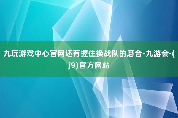 九玩游戏中心官网还有握住换战队的磨合-九游会·(j9)官方网站