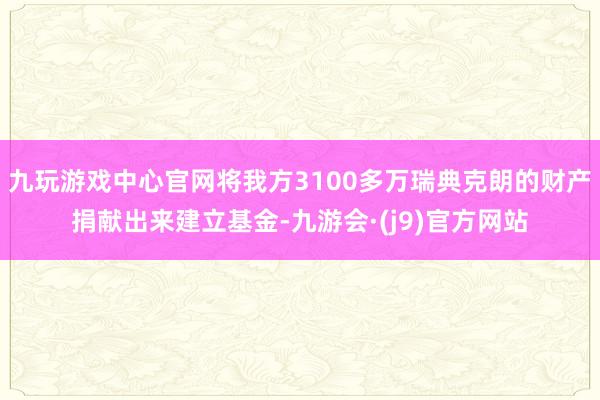 九玩游戏中心官网将我方3100多万瑞典克朗的财产捐献出来建立基金-九游会·(j9)官方网站