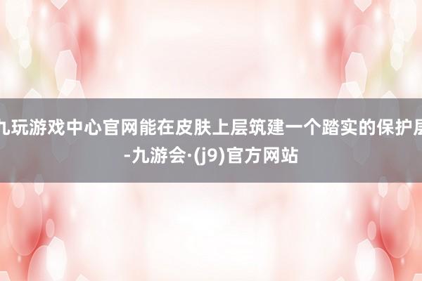 九玩游戏中心官网能在皮肤上层筑建一个踏实的保护层-九游会·(j9)官方网站