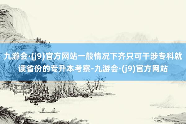 九游会·(j9)官方网站一般情况下齐只可干涉专科就读省份的专升本考察-九游会·(j9)官方网站