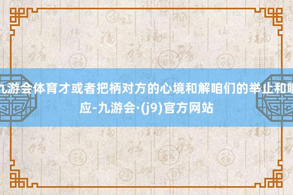 九游会体育才或者把柄对方的心境和解咱们的举止和响应-九游会·(j9)官方网站