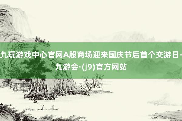 九玩游戏中心官网A股商场迎来国庆节后首个交游日-九游会·(j9)官方网站