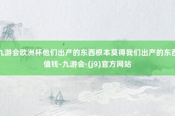 九游会欧洲杯他们出产的东西根本莫得我们出产的东西值钱-九游会·(j9)官方网站