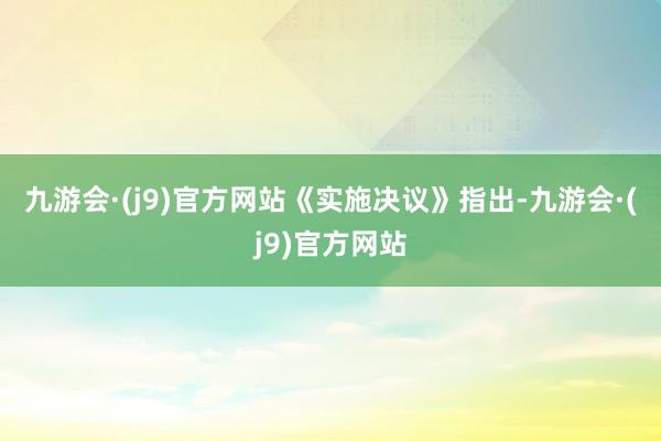 九游会·(j9)官方网站　　《实施决议》指出-九游会·(j9)官方网站