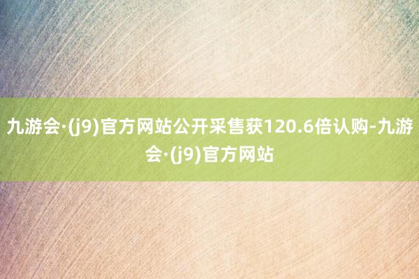 九游会·(j9)官方网站公开采售获120.6倍认购-九游会·(j9)官方网站