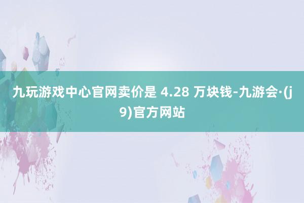 九玩游戏中心官网卖价是 4.28 万块钱-九游会·(j9)官方网站