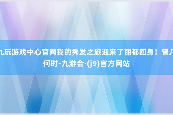 九玩游戏中心官网我的秀发之旅迎来了丽都回身！曾几何时-九游会·(j9)官方网站