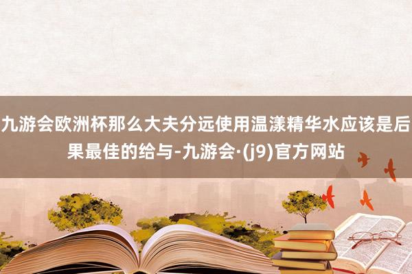 九游会欧洲杯那么大夫分远使用温漾精华水应该是后果最佳的给与-九游会·(j9)官方网站