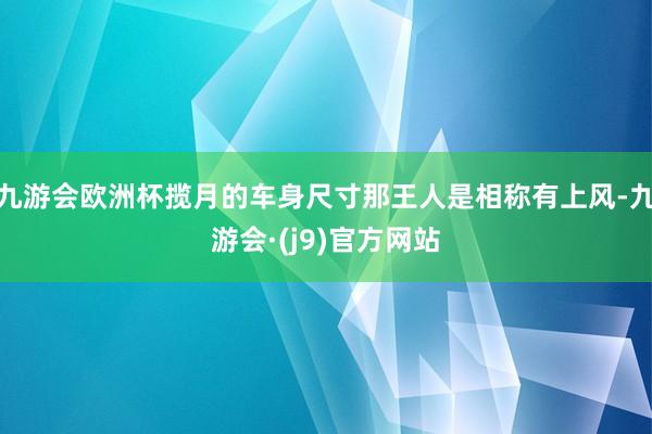 九游会欧洲杯揽月的车身尺寸那王人是相称有上风-九游会·(j9)官方网站