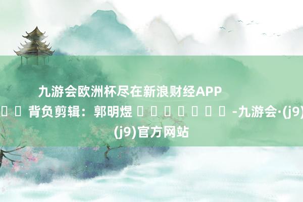 九游会欧洲杯尽在新浪财经APP            						背负剪辑：郭明煜 							-九游会·(j9)官方网站