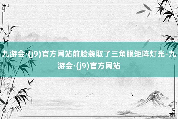 九游会·(j9)官方网站前脸袭取了三角眼矩阵灯光-九游会·(j9)官方网站