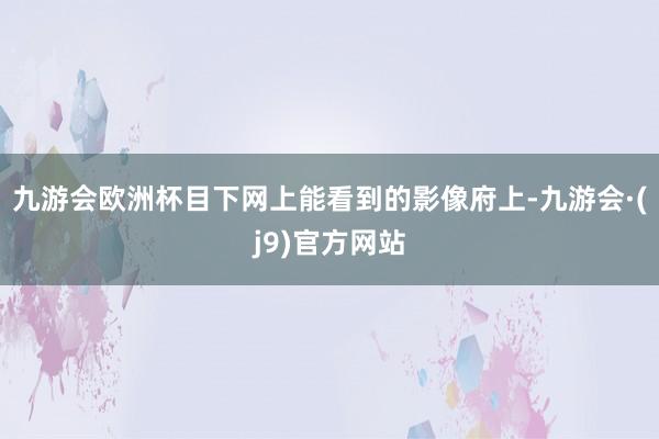 九游会欧洲杯目下网上能看到的影像府上-九游会·(j9)官方网站