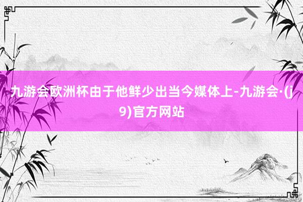 九游会欧洲杯由于他鲜少出当今媒体上-九游会·(j9)官方网站