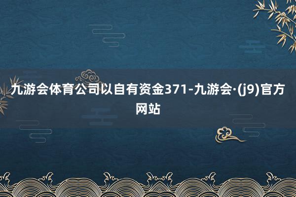 九游会体育公司以自有资金371-九游会·(j9)官方网站