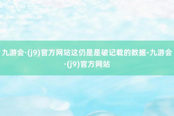 九游会·(j9)官方网站这仍是是破记载的数据-九游会·(j9)官方网站