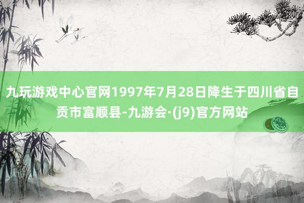 九玩游戏中心官网1997年7月28日降生于四川省自贡市富顺县-九游会·(j9)官方网站