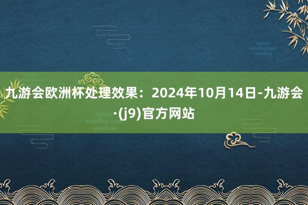 九游会欧洲杯处理效果：2024年10月14日-九游会·(j9)官方网站