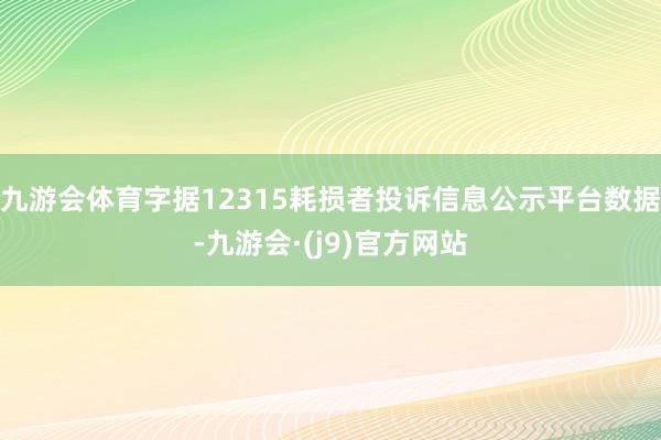 九游会体育字据12315耗损者投诉信息公示平台数据-九游会·(j9)官方网站