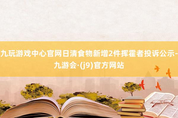 九玩游戏中心官网日清食物新增2件挥霍者投诉公示-九游会·(j9)官方网站