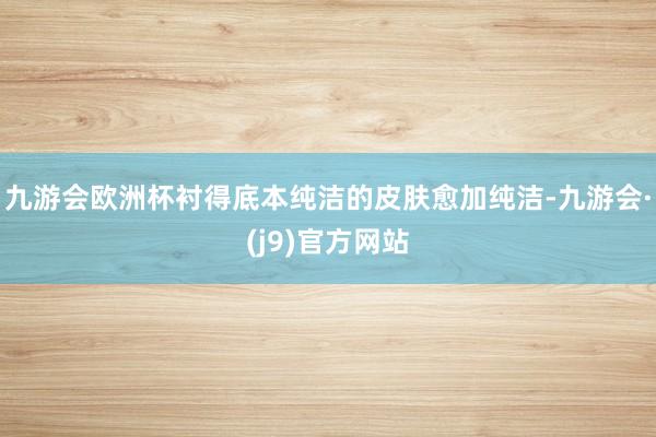 九游会欧洲杯衬得底本纯洁的皮肤愈加纯洁-九游会·(j9)官方网站