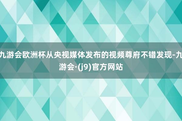 九游会欧洲杯从央视媒体发布的视频尊府不错发现-九游会·(j9)官方网站