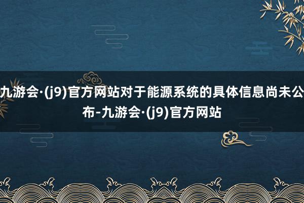 九游会·(j9)官方网站对于能源系统的具体信息尚未公布-九游会·(j9)官方网站