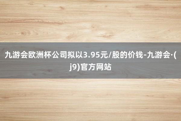 九游会欧洲杯公司拟以3.95元/股的价钱-九游会·(j9)官方网站