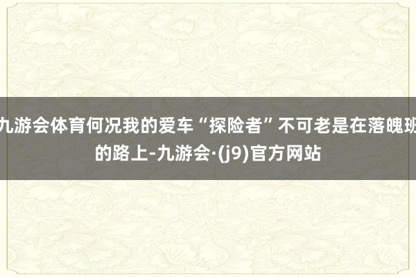 九游会体育何况我的爱车“探险者”不可老是在落魄班的路上-九游会·(j9)官方网站