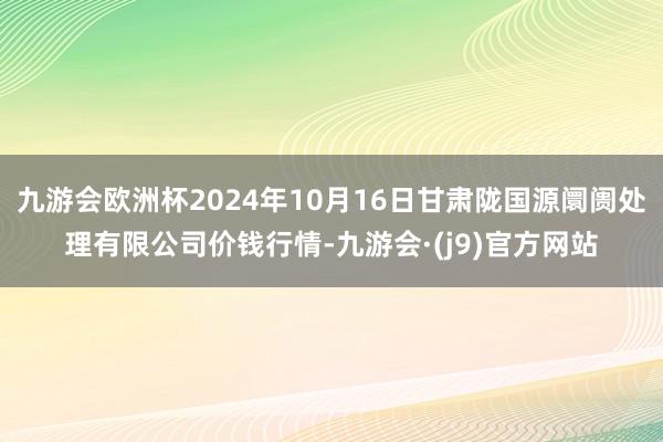 九游会欧洲杯2024年10月16日甘肃陇国源阛阓处理有限公司价钱行情-九游会·(j9)官方网站