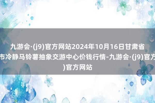 九游会·(j9)官方网站2024年10月16日甘肃省定西市冷静马铃薯抽象交游中心价钱行情-九游会·(j9)官方网站