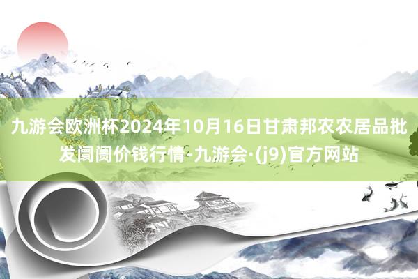 九游会欧洲杯2024年10月16日甘肃邦农农居品批发阛阓价钱行情-九游会·(j9)官方网站