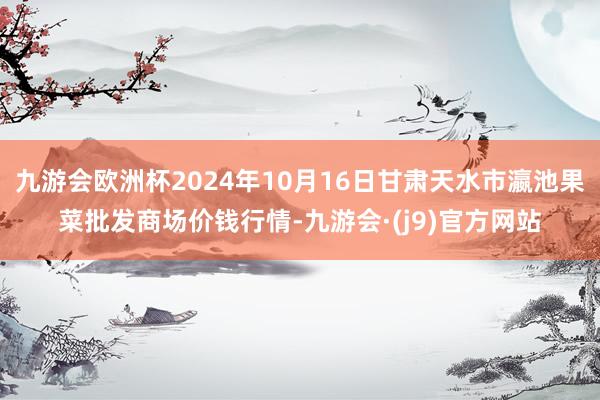 九游会欧洲杯2024年10月16日甘肃天水市瀛池果菜批发商场价钱行情-九游会·(j9)官方网站