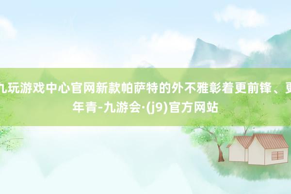 九玩游戏中心官网新款帕萨特的外不雅彰着更前锋、更年青-九游会·(j9)官方网站