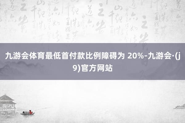 九游会体育最低首付款比例障碍为 20%-九游会·(j9)官方网站