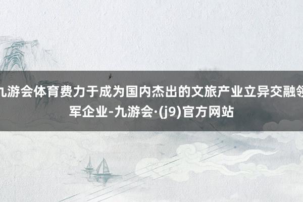 九游会体育费力于成为国内杰出的文旅产业立异交融领军企业-九游会·(j9)官方网站