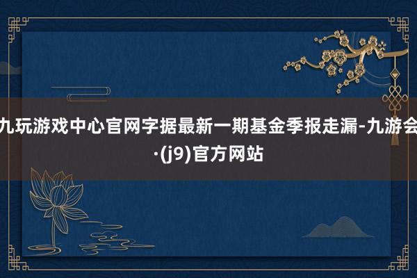 九玩游戏中心官网字据最新一期基金季报走漏-九游会·(j9)官方网站