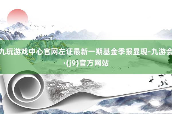 九玩游戏中心官网左证最新一期基金季报显现-九游会·(j9)官方网站