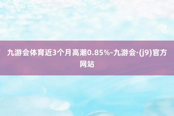 九游会体育近3个月高潮0.85%-九游会·(j9)官方网站