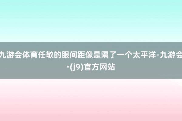 九游会体育任敏的眼间距像是隔了一个太平洋-九游会·(j9)官方网站