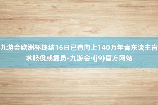 九游会欧洲杯终结16日已有向上140万年青东谈主肯求服役或复员-九游会·(j9)官方网站