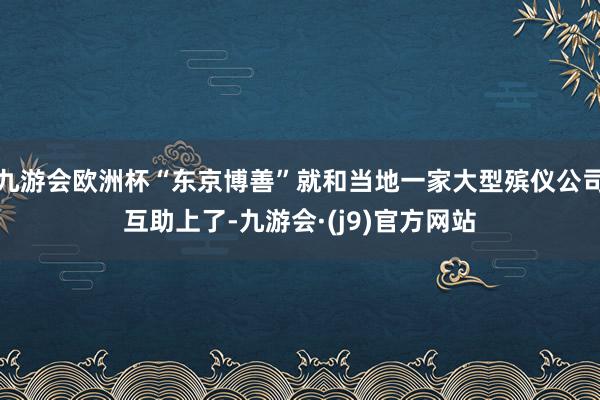 九游会欧洲杯“东京博善”就和当地一家大型殡仪公司互助上了-九游会·(j9)官方网站