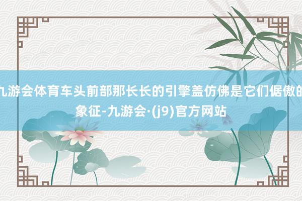 九游会体育车头前部那长长的引擎盖仿佛是它们倨傲的象征-九游会·(j9)官方网站