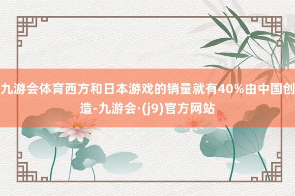 九游会体育西方和日本游戏的销量就有40%由中国创造-九游会·(j9)官方网站